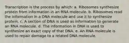 Transcription is the process by which: a. Ribosomes synthesize protein from information in an RNA molecule. b. Ribosomes read the information in a DNA molecule and use it to synthesize protein. c. A section of DNA is used as information to generate an RNA molecule. d. The information in DNA is used to synthesize an exact copy of that DNA. e. An RNA molecule is used to repair damage to a related DNA molecule.