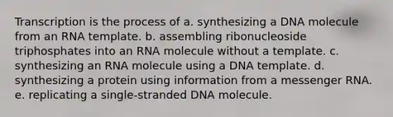 Transcription is the process of a. synthesizing a DNA molecule from an RNA template. b. assembling ribonucleoside triphosphates into an RNA molecule without a template. c. synthesizing an RNA molecule using a DNA template. d. synthesizing a protein using information from a messenger RNA. e. replicating a single-stranded DNA molecule.