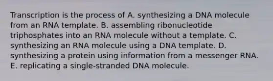 Transcription is the process of A. synthesizing a DNA molecule from an RNA template. B. assembling ribonucleotide triphosphates into an RNA molecule without a template. C. synthesizing an RNA molecule using a DNA template. D. synthesizing a protein using information from a messenger RNA. E. replicating a single-stranded DNA molecule.