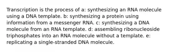 Transcription is the process of a: synthesizing an RNA molecule using a DNA template. b: synthesizing a protein using information from a messenger RNA. c: synthesizing a DNA molecule from an RNA template. d: assembling ribonucleoside triphosphates into an RNA molecule without a template. e: replicating a single-stranded DNA molecule.