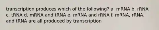 transcription produces which of the following? a. mRNA b. rRNA c. tRNA d. mRNA and tRNA e. mRNA and rRNA f. mRNA, rRNA, and tRNA are all produced by transcription