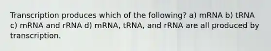 Transcription produces which of the following? a) mRNA b) tRNA c) mRNA and rRNA d) mRNA, tRNA, and rRNA are all produced by transcription.