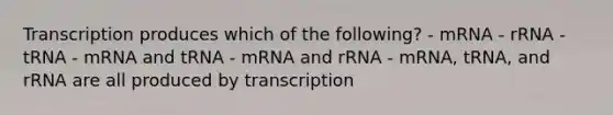 Transcription produces which of the following? - mRNA - rRNA - tRNA - mRNA and tRNA - mRNA and rRNA - mRNA, tRNA, and rRNA are all produced by transcription