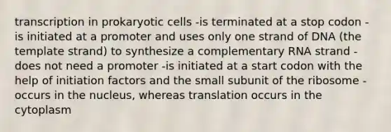 transcription in prokaryotic cells -is terminated at a stop codon -is initiated at a promoter and uses only one strand of DNA (the template strand) to synthesize a complementary RNA strand -does not need a promoter -is initiated at a start codon with the help of initiation factors and the small subunit of the ribosome -occurs in the nucleus, whereas translation occurs in the cytoplasm