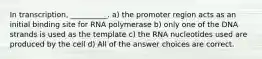 In transcription, __________. a) the promoter region acts as an initial binding site for RNA polymerase b) only one of the DNA strands is used as the template c) the RNA nucleotides used are produced by the cell d) All of the answer choices are correct.