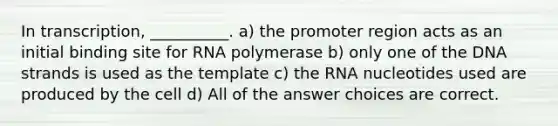 In transcription, __________. a) the promoter region acts as an initial binding site for RNA polymerase b) only one of the DNA strands is used as the template c) the RNA nucleotides used are produced by the cell d) All of the answer choices are correct.