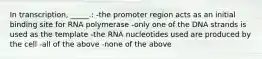 In transcription, _____.: -the promoter region acts as an initial binding site for RNA polymerase -only one of the DNA strands is used as the template -the RNA nucleotides used are produced by the cell -all of the above -none of the above