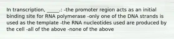 In transcription, _____.: -the promoter region acts as an initial binding site for RNA polymerase -only one of the DNA strands is used as the template -the RNA nucleotides used are produced by the cell -all of the above -none of the above