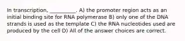 In transcription, __________. A) the promoter region acts as an initial binding site for RNA polymerase B) only one of the DNA strands is used as the template C) the RNA nucleotides used are produced by the cell D) All of the answer choices are correct.