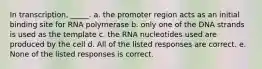 In transcription, _____. a. the promoter region acts as an initial binding site for RNA polymerase b. only one of the DNA strands is used as the template c. the RNA nucleotides used are produced by the cell d. All of the listed responses are correct. e. None of the listed responses is correct.