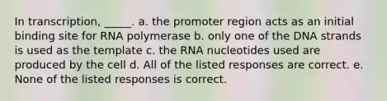 In transcription, _____. a. the promoter region acts as an initial binding site for RNA polymerase b. only one of the DNA strands is used as the template c. the RNA nucleotides used are produced by the cell d. All of the listed responses are correct. e. None of the listed responses is correct.