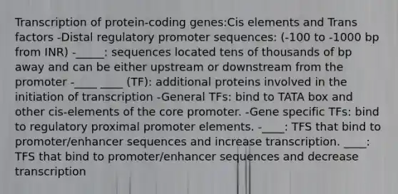 Transcription of protein-coding genes:Cis elements and Trans factors -Distal regulatory promoter sequences: (-100 to -1000 bp from INR) -_____: sequences located tens of thousands of bp away and can be either upstream or downstream from the promoter -____ ____ (TF): additional proteins involved in the initiation of transcription -General TFs: bind to TATA box and other cis-elements of the core promoter. -Gene specific TFs: bind to regulatory proximal promoter elements. -____: TFS that bind to promoter/enhancer sequences and increase transcription. ____: TFS that bind to promoter/enhancer sequences and decrease transcription