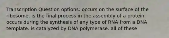 Transcription Question options: occurs on the surface of the ribosome. is the final process in the assembly of a protein. occurs during the synthesis of any type of RNA from a DNA template. is catalyzed by DNA polymerase. all of these