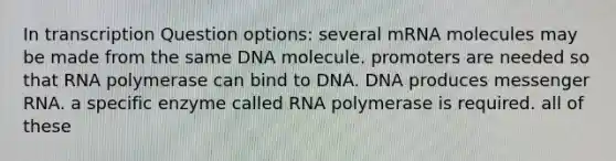 In transcription Question options: several mRNA molecules may be made from the same DNA molecule. promoters are needed so that RNA polymerase can bind to DNA. DNA produces <a href='https://www.questionai.com/knowledge/kDttgcz0ig-messenger-rna' class='anchor-knowledge'>messenger rna</a>. a specific enzyme called RNA polymerase is required. all of these