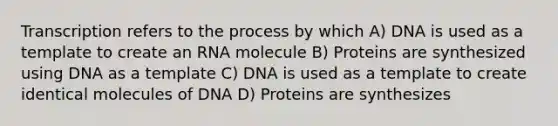 Transcription refers to the process by which A) DNA is used as a template to create an RNA molecule B) Proteins are synthesized using DNA as a template C) DNA is used as a template to create identical molecules of DNA D) Proteins are synthesizes