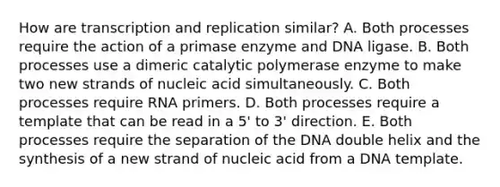 How are transcription and replication similar? A. Both processes require the action of a primase enzyme and DNA ligase. B. Both processes use a dimeric catalytic polymerase enzyme to make two new strands of nucleic acid simultaneously. C. Both processes require RNA primers. D. Both processes require a template that can be read in a 5' to 3' direction. E. Both processes require the separation of the DNA double helix and the synthesis of a new strand of nucleic acid from a DNA template.