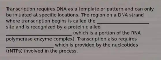 Transcription requires DNA as a template or pattern and can only be initiated at specific locations. The region on a DNA strand where transcription begins is called the _______________________ site and is recognized by a protein c alled _____________________________ (which is a portion of the RNA polymerase enzyme complex). Transcription also requires _____________________ which is provided by the nucleotides (rNTPs) involved in the process.