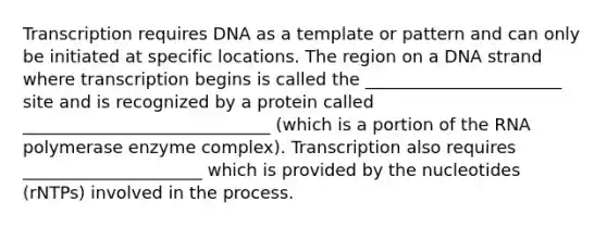 Transcription requires DNA as a template or pattern and can only be initiated at specific locations. The region on a DNA strand where transcription begins is called the _______________________ site and is recognized by a protein called _____________________________ (which is a portion of the RNA polymerase enzyme complex). Transcription also requires _____________________ which is provided by the nucleotides (rNTPs) involved in the process.