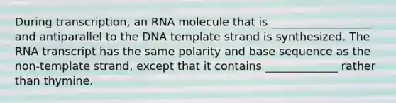 During transcription, an RNA molecule that is __________________ and antiparallel to the DNA template strand is synthesized. The RNA transcript has the same polarity and base sequence as the non-template strand, except that it contains _____________ rather than thymine.