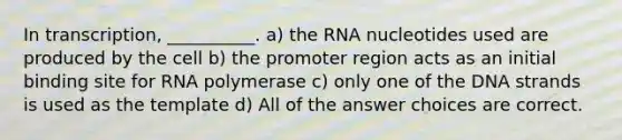 In transcription, __________. a) the RNA nucleotides used are produced by the cell b) the promoter region acts as an initial binding site for RNA polymerase c) only one of the DNA strands is used as the template d) All of the answer choices are correct.