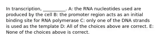 In transcription, __________. A: the RNA nucleotides used are produced by the cell B: the promoter region acts as an initial binding site for RNA polymerase C: only one of the DNA strands is used as the template D: All of the choices above are correct. E: None of the choices above is correct.