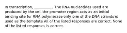 In transcription, __________. The RNA nucleotides used are produced by the cell the promoter region acts as an initial binding site for RNA polymerase only one of the DNA strands is used as the template All of the listed responses are correct. None of the listed responses is correct.