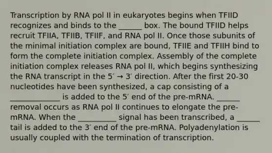 Transcription by RNA pol II in eukaryotes begins when TFIID recognizes and binds to the ______ box. The bound TFIID helps recruit TFIIA, TFIIB, TFIIF, and RNA pol II. Once those subunits of the minimal initiation complex are bound, TFIIE and TFIIH bind to form the complete initiation complex. Assembly of the complete initiation complex releases RNA pol II, which begins synthesizing the RNA transcript in the 5′ → 3′ direction. After the first 20-30 nucleotides have been synthesized, a cap consisting of a _____________ is added to the 5′ end of the pre-mRNA. ______ removal occurs as RNA pol II continues to elongate the pre-mRNA. When the __________ signal has been transcribed, a ______ tail is added to the 3′ end of the pre-mRNA. Polyadenylation is usually coupled with the termination of transcription.