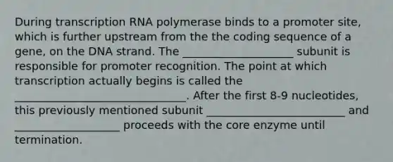 During transcription RNA polymerase binds to a promoter site, which is further upstream from the the coding sequence of a gene, on the DNA strand. The ____________________ subunit is responsible for promoter recognition. The point at which transcription actually begins is called the _______________________________. After the first 8-9 nucleotides, this previously mentioned subunit _________________________ and ___________________ proceeds with the core enzyme until termination.