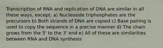 Transcription of RNA and replication of DNA are similar in all these ways, except: a) Nucleoside triphosphates are the precursors b) Both strands of DNA are copied c) Base pairing is used to copy the sequence in a precise manner d) The chain grows from the 5' to the 3' end e) All of these are similarities between RNA and DNA synthesis