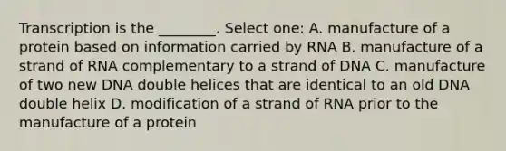 Transcription is the ________. Select one: A. manufacture of a protein based on information carried by RNA B. manufacture of a strand of RNA complementary to a strand of DNA C. manufacture of two new DNA double helices that are identical to an old DNA double helix D. modification of a strand of RNA prior to the manufacture of a protein