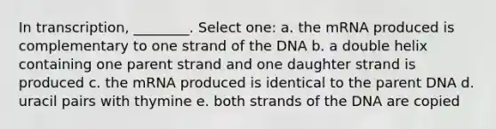 In transcription, ________. Select one: a. the mRNA produced is complementary to one strand of the DNA b. a double helix containing one parent strand and one daughter strand is produced c. the mRNA produced is identical to the parent DNA d. uracil pairs with thymine e. both strands of the DNA are copied