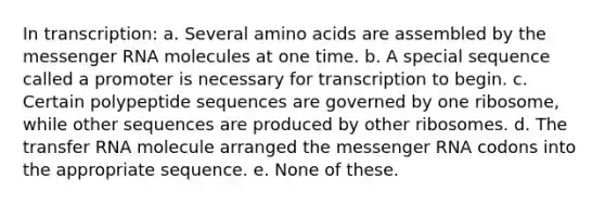 In transcription: a. Several amino acids are assembled by the messenger RNA molecules at one time. b. A special sequence called a promoter is necessary for transcription to begin. c. Certain polypeptide sequences are governed by one ribosome, while other sequences are produced by other ribosomes. d. The transfer RNA molecule arranged the messenger RNA codons into the appropriate sequence. e. None of these.