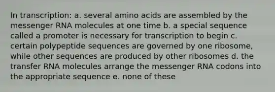 In transcription: a. several <a href='https://www.questionai.com/knowledge/k9gb720LCl-amino-acids' class='anchor-knowledge'>amino acids</a> are assembled by the <a href='https://www.questionai.com/knowledge/kDttgcz0ig-messenger-rna' class='anchor-knowledge'>messenger rna</a> molecules at one time b. a special sequence called a promoter is necessary for transcription to begin c. certain polypeptide sequences are governed by one ribosome, while other sequences are produced by other ribosomes d. the transfer RNA molecules arrange the messenger RNA codons into the appropriate sequence e. none of these