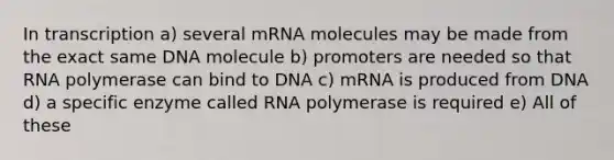 In transcription a) several mRNA molecules may be made from the exact same DNA molecule b) promoters are needed so that RNA polymerase can bind to DNA c) mRNA is produced from DNA d) a specific enzyme called RNA polymerase is required e) All of these