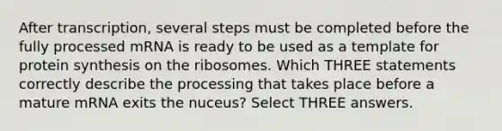 After transcription, several steps must be completed before the fully processed mRNA is ready to be used as a template for protein synthesis on the ribosomes. Which THREE statements correctly describe the processing that takes place before a mature mRNA exits the nuceus? Select THREE answers.