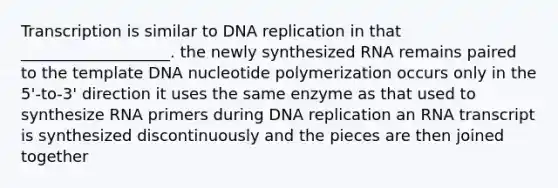 Transcription is similar to DNA replication in that ___________________. the newly synthesized RNA remains paired to the template DNA nucleotide polymerization occurs only in the 5'-to-3' direction it uses the same enzyme as that used to synthesize RNA primers during DNA replication an RNA transcript is synthesized discontinuously and the pieces are then joined together