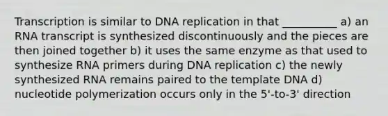 Transcription is similar to DNA replication in that __________ a) an RNA transcript is synthesized discontinuously and the pieces are then joined together b) it uses the same enzyme as that used to synthesize RNA primers during DNA replication c) the newly synthesized RNA remains paired to the template DNA d) nucleotide polymerization occurs only in the 5'-to-3' direction