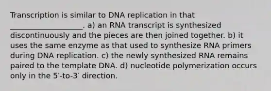 Transcription is similar to DNA replication in that ___________________. a) an RNA transcript is synthesized discontinuously and the pieces are then joined together. b) it uses the same enzyme as that used to synthesize RNA primers during DNA replication. c) the newly synthesized RNA remains paired to the template DNA. d) nucleotide polymerization occurs only in the 5′-to-3′ direction.