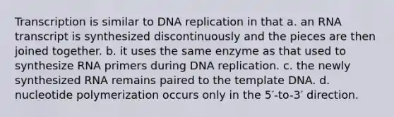 Transcription is similar to DNA replication in that a. an RNA transcript is synthesized discontinuously and the pieces are then joined together. b. it uses the same enzyme as that used to synthesize RNA primers during DNA replication. c. the newly synthesized RNA remains paired to the template DNA. d. nucleotide polymerization occurs only in the 5′-to-3′ direction.