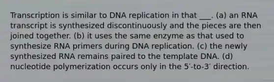 Transcription is similar to DNA replication in that ___. (a) an RNA transcript is synthesized discontinuously and the pieces are then joined together. (b) it uses the same enzyme as that used to synthesize RNA primers during DNA replication. (c) the newly synthesized RNA remains paired to the template DNA. (d) nucleotide polymerization occurs only in the 5′-to-3′ direction.