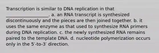 Transcription is similar to DNA replication in that ___________________. a. an RNA transcript is synthesized discontinuously and the pieces are then joined together. b. it uses the same enzyme as that used to synthesize RNA primers during DNA replication. c. the newly synthesized RNA remains paired to the template DNA. d. nucleotide polymerization occurs only in the 5′-to-3′ direction.