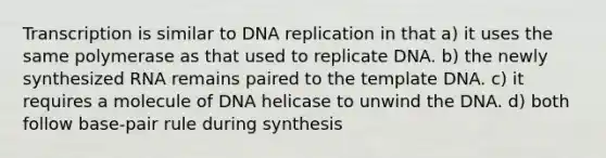 Transcription is similar to DNA replication in that a) it uses the same polymerase as that used to replicate DNA. b) the newly synthesized RNA remains paired to the template DNA. c) it requires a molecule of DNA helicase to unwind the DNA. d) both follow base-pair rule during synthesis