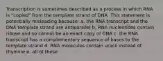 Transcription is sometimes described as a process in which RNA is "copied" from the template strand of DNA. This statement is potentially misleading because: a. the RNA transcript and the DNA template strand are antiparallel b. RNA nucleotides contain ribose and so cannot be an exact copy of DNA c. the RNA transcript has a complementary sequence of bases to the template strand d. RNA molecules contain uracil instead of thymine e. all of these