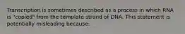 Transcription is sometimes described as a process in which RNA is "copied" from the template strand of DNA. This statement is potentially misleading because: