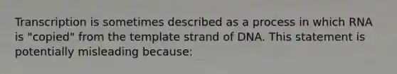 Transcription is sometimes described as a process in which RNA is "copied" from the template strand of DNA. This statement is potentially misleading because: