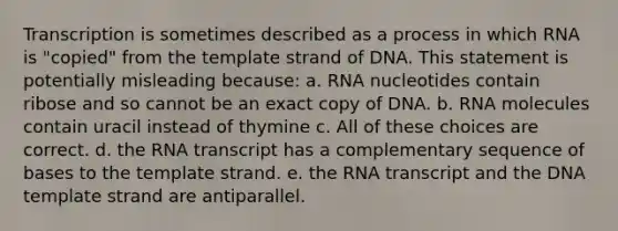 Transcription is sometimes described as a process in which RNA is "copied" from the template strand of DNA. This statement is potentially misleading because: a. RNA nucleotides contain ribose and so cannot be an exact copy of DNA. b. RNA molecules contain uracil instead of thymine c. All of these choices are correct. d. the RNA transcript has a complementary sequence of bases to the template strand. e. the RNA transcript and the DNA template strand are antiparallel.