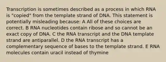 Transcription is sometimes described as a process in which RNA is "copied" from the template strand of DNA. This statement is potentially misleading because: A All of these choices are correct. B RNA nucleotides contain ribose and so cannot be an exact copy of DNA. C the RNA transcript and the DNA template strand are antiparallel. D the RNA transcript has a complementary sequence of bases to the template strand. E RNA molecules contain uracil instead of thymine