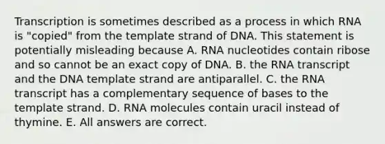 Transcription is sometimes described as a process in which RNA is "copied" from the template strand of DNA. This statement is potentially misleading because A. RNA nucleotides contain ribose and so cannot be an exact copy of DNA. B. the RNA transcript and the DNA template strand are antiparallel. C. the RNA transcript has a complementary sequence of bases to the template strand. D. RNA molecules contain uracil instead of thymine. E. All answers are correct.