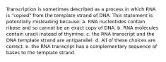 Transcription is sometimes described as a process in which RNA is "copied" from the template strand of DNA. This statement is potentially misleading because: a. RNA nucleotides contain ribose and so cannot be an exact copy of DNA. b. RNA molecules contain uracil instead of thymine. c. the RNA transcript and the DNA template strand are antiparallel. d. All of these choices are correct. e. the RNA transcript has a complementary sequence of bases to the template strand.