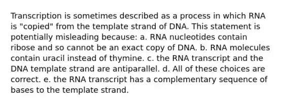 Transcription is sometimes described as a process in which RNA is "copied" from the template strand of DNA. This statement is potentially misleading because: a. RNA nucleotides contain ribose and so cannot be an exact copy of DNA. b. RNA molecules contain uracil instead of thymine. c. the RNA transcript and the DNA template strand are antiparallel. d. All of these choices are correct. e. the RNA transcript has a complementary sequence of bases to the template strand.